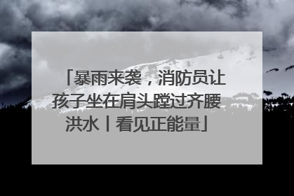 暴雨来袭，消防员让孩子坐在肩头蹚过齐腰洪水丨看见正能量