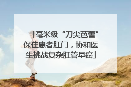 毫米级“刀尖芭蕾”保住患者肛门，协和医生挑战复杂肛管早癌