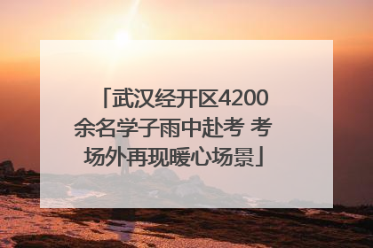 武汉经开区4200余名学子雨中赴考 考场外再现暖心场景