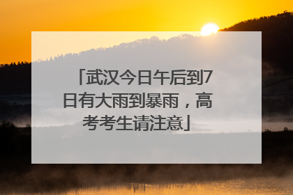 武汉今日午后到7日有大雨到暴雨，高考考生请注意