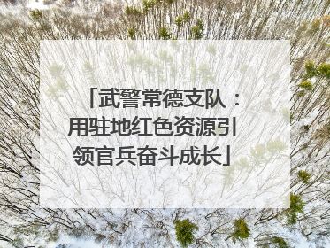 武警常德支队：用驻地红色资源引领官兵奋斗成长