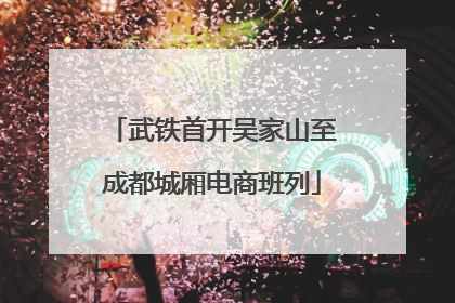 武铁首开吴家山至成都城厢电商班列