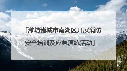 潍坊诸城市南湖区开展消防安全培训及应急演练活动