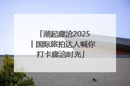 潮起廊洽2025丨国际旅拍达人喊你打卡廊洽时光