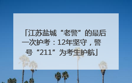 江苏盐城“老警”的最后一次护考：12年坚守，警号“211”为考生护航