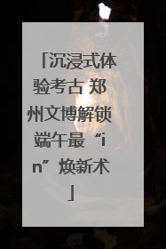 沉浸式体验考古 郑州文博解锁端午最“in”焕新术