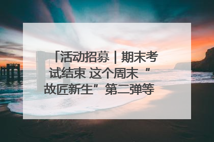 活动招募｜期末考试结束 这个周末“故匠新生”第二弹等着同学们来体验！