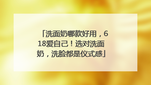 洗面奶哪款好用，618爱自己！选对洗面奶，洗脸都是仪式感