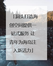 洞头打造海创空间提供一站式服务 让青年为海岛注入新活力