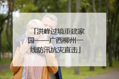 洪峰过境重建家园——广西柳州一线防汛抗灾直击