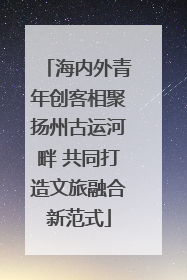 海内外青年创客相聚扬州古运河畔 共同打造文旅融合新范式