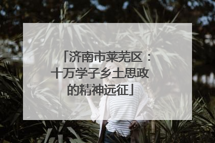 济南市莱芜区：十万学子乡土思政的精神远征