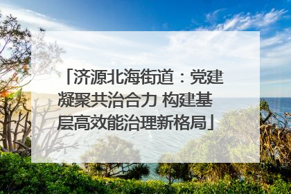 济源北海街道：党建凝聚共治合力 构建基层高效能治理新格局