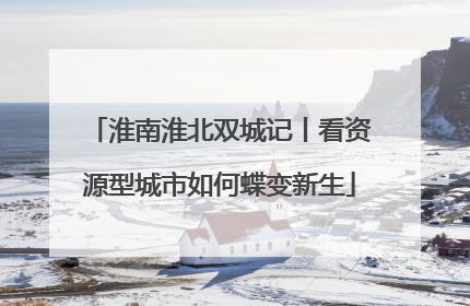 淮南淮北双城记丨看资源型城市如何蝶变新生
