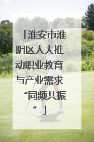淮安市淮阴区人大推动职业教育与产业需求“同频共振”