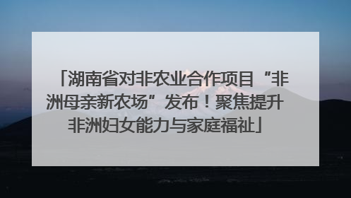 湖南省对非农业合作项目“非洲母亲新农场”发布！聚焦提升非洲妇女能力与家庭福祉