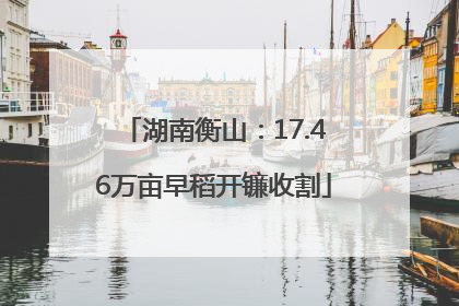 湖南衡山：17.46万亩早稻开镰收割