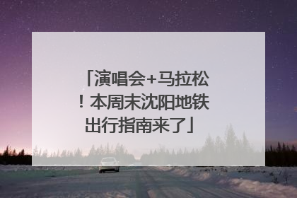 演唱会+马拉松！本周末沈阳地铁出行指南来了