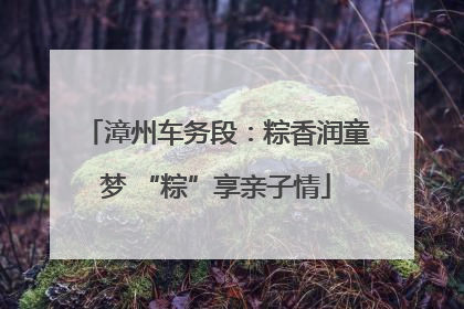 漳州车务段：粽香润童梦 “粽”享亲子情