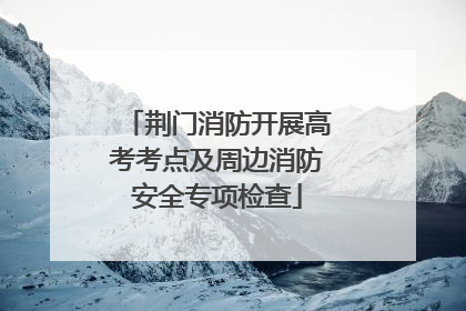 荆门消防开展高考考点及周边消防安全专项检查