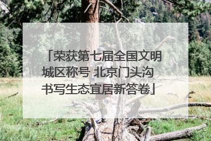 荣获第七届全国文明城区称号 北京门头沟书写生态宜居新答卷