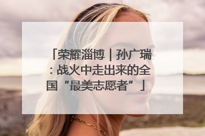 荣耀淄博｜孙广瑞：战火中走出来的全国“最美志愿者”