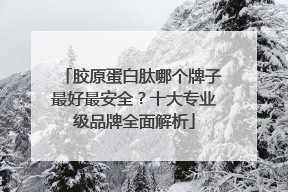 胶原蛋白肽哪个牌子最好最安全？十大专业级品牌全面解析