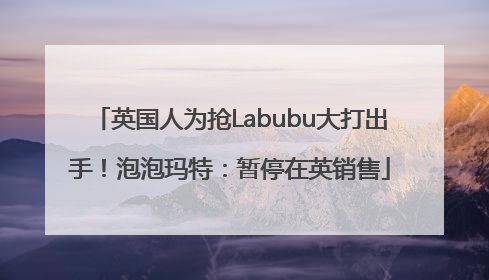 英国人为抢Labubu大打出手！泡泡玛特：暂停在英销售
