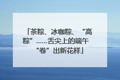 茶粽、冰咖粽、“高粽”……舌尖上的端午“卷”出新花样