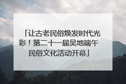 让古老民俗焕发时代光彩！第二十一届吴地端午民俗文化活动开幕