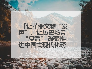 让革命文物“发声”、让历史场景“复活” 凝聚推进中国式现代化磅礴力量