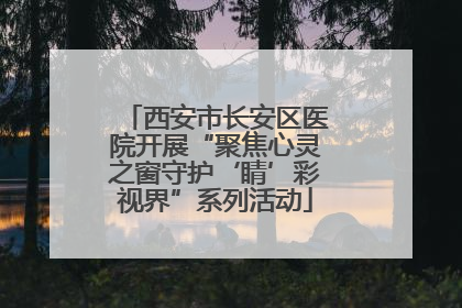 西安市长安区医院开展“聚焦心灵之窗守护‘睛’彩视界”系列活动