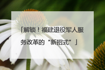 解锁！福建退役军人服务改革的“新招式”