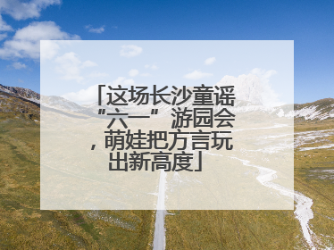 这场长沙童谣“六一”游园会，萌娃把方言玩出新高度