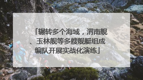 辗转多个海域，渭南舰、玉林舰等多艘舰艇组成编队开展实战化演练