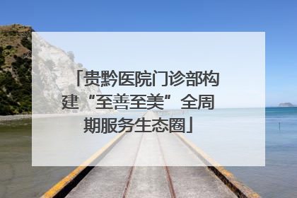 贵黔医院门诊部构建“至善至美”全周期服务生态圈