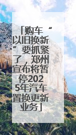 购车“以旧换新”要抓紧了，郑州宣布将暂停2025年汽车置换更新业务