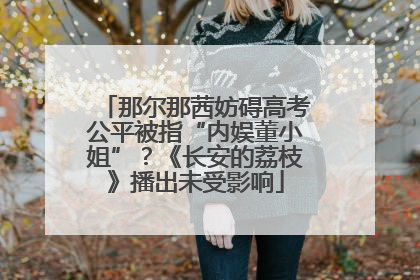 那尔那茜妨碍高考公平被指“内娱董小姐”？《长安的荔枝》播出未受影响
