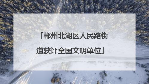 郴州北湖区人民路街道获评全国文明单位