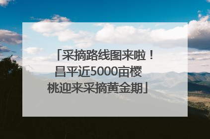 采摘路线图来啦！昌平近5000亩樱桃迎来采摘黄金期