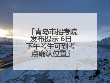 青岛市招考院发布提示 6日下午考生可到考点确认位置