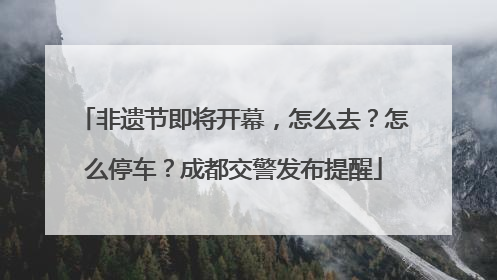 非遗节即将开幕，怎么去？怎么停车？成都交警发布提醒