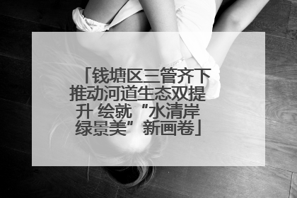 钱塘区三管齐下推动河道生态双提升 绘就“水清岸绿景美”新画卷