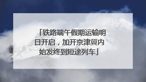 铁路端午假期运输明日开启，加开京津冀内始发终到短途列车