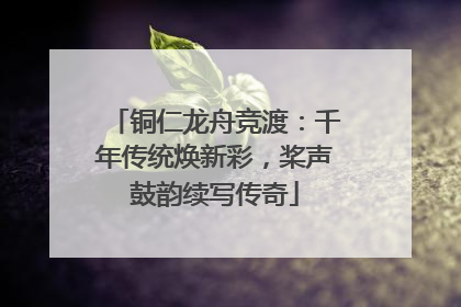 铜仁龙舟竞渡：千年传统焕新彩，桨声鼓韵续写传奇