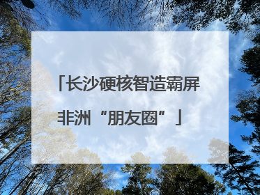 长沙硬核智造霸屏非洲“朋友圈”