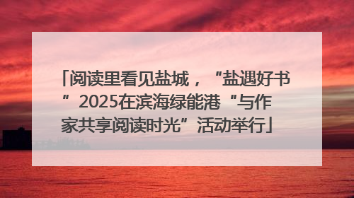 阅读里看见盐城，“盐遇好书”2025在滨海绿能港“与作家共享阅读时光”活动举行