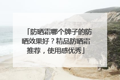 防晒霜哪个牌子的防晒效果好？精品防晒霜推荐，使用感优秀