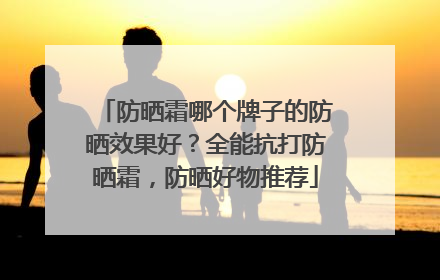 防晒霜哪个牌子的防晒效果好？全能抗打防晒霜，防晒好物推荐
