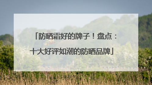 防晒霜好的牌子！盘点：十大好评如潮的防晒品牌